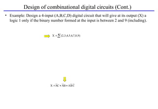 Design of combinational digital circuits (Cont.)
• Example: Design a 4-input (A,B,C,D) digital circuit that will give at its output (X) a
logic 1 only if the binary number formed at the input is between 2 and 9 (including).
C
B
A
B
A
C
A
X 


A B C
X

 ,7,8,9)
(2,3,4,5,6
X
A B C
0
0
0
0
0
1
X
0
0
Inputs Output
0
1
D
0
0
0 0 0 1
2 1
0 0 1 1
3 1
0 1 0 1
4 0
0 1 1 1
5 0
0 1 0 1
6 1
0 1 1 1
7 1
1 0 0 1
8 0
1 0 1 1
9 0
1 0 0 0
10 1
1 0 1 0
11 1
1 1 0 0
12 0
1 1 1 0
13 0
1 1 0 0
14 1
1 1 1 0
15 1 D
CD
00
00
01
01
11
11
10
10
AB
0 0 1 1
1 1 1 1
0 0 0 0
1 1 0 0
X
Same
 