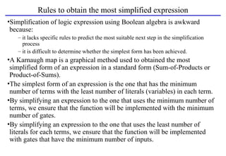Rules to obtain the most simplified expression
•Simplification of logic expression using Boolean algebra is awkward
because:
– it lacks specific rules to predict the most suitable next step in the simplification
process
– it is difficult to determine whether the simplest form has been achieved.
•A Karnaugh map is a graphical method used to obtained the most
simplified form of an expression in a standard form (Sum-of-Products or
Product-of-Sums).
•The simplest form of an expression is the one that has the minimum
number of terms with the least number of literals (variables) in each term.
•By simplifying an expression to the one that uses the minimum number of
terms, we ensure that the function will be implemented with the minimum
number of gates.
•By simplifying an expression to the one that uses the least number of
literals for each terms, we ensure that the function will be implemented
with gates that have the minimum number of inputs.
 