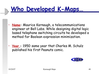 Who Developed K-Maps… Name :  Maurice Karnaugh, a telecommunications engineer at Bell Labs.  While designing digital logic based telephone switching circuits he developed a method for Boolean expression minimization.  Year  :  1950   same year that Charles M. Schulz published his first Peanuts comic. 