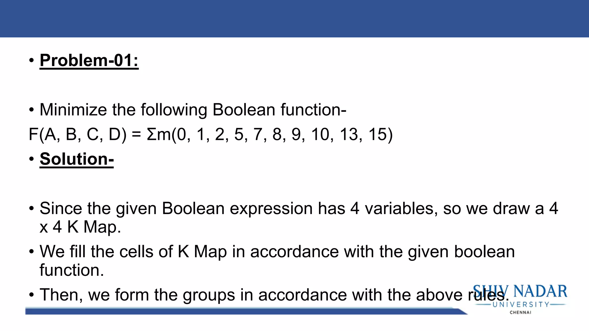 • Problem-01:
• Minimize the following Boolean function-
F(A, B, C, D) = Σm(0, 1, 2, 5, 7, 8, 9, 10, 13, 15)
• Solution-
• Since the given Boolean expression has 4 variables, so we draw a 4
x 4 K Map.
• We fill the cells of K Map in accordance with the given boolean
function.
• Then, we form the groups in accordance with the above rules.
 