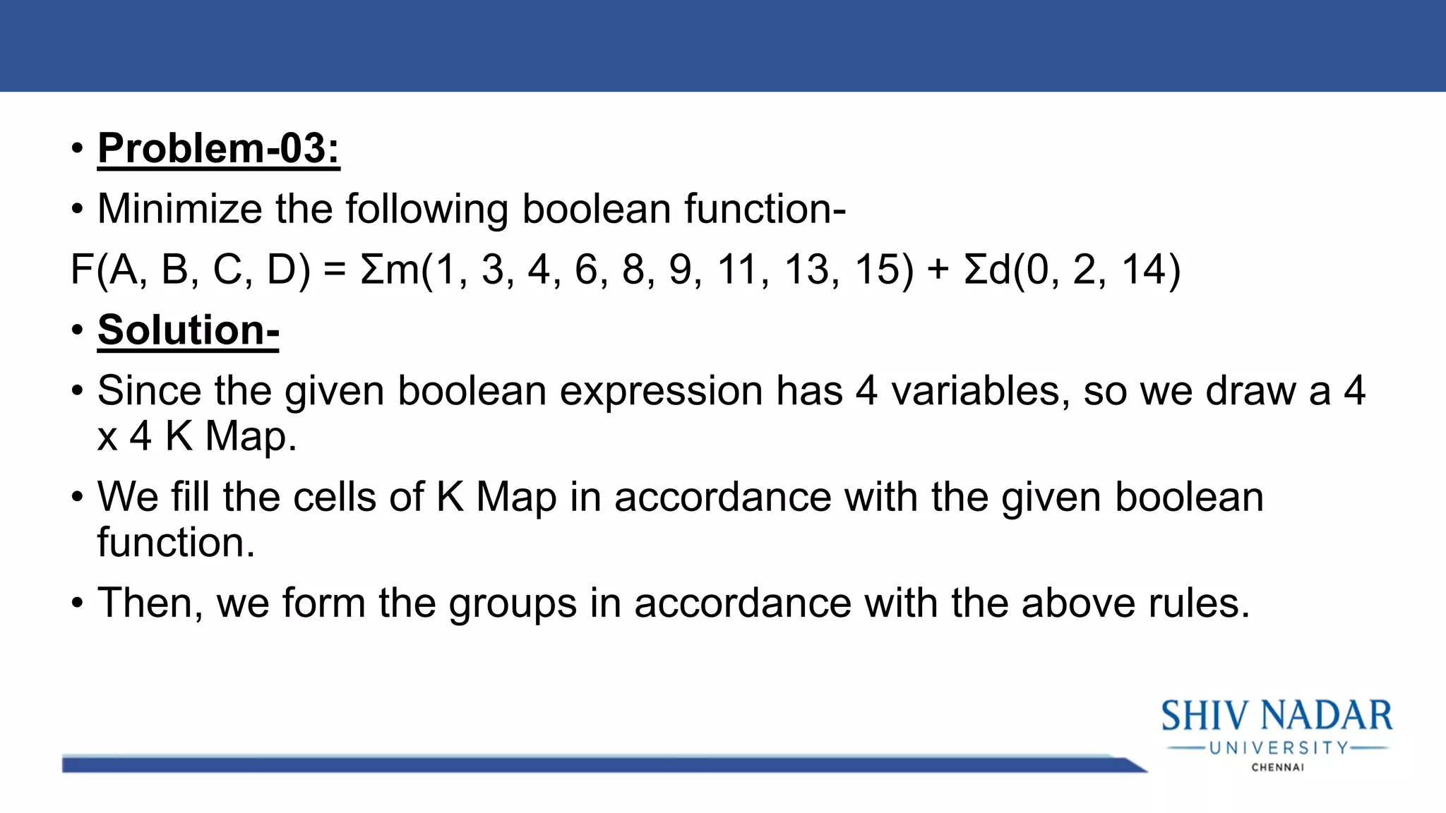 • Problem-03:
• Minimize the following boolean function-
F(A, B, C, D) = Σm(1, 3, 4, 6, 8, 9, 11, 13, 15) + Σd(0, 2, 14)
• Solution-
• Since the given boolean expression has 4 variables, so we draw a 4
x 4 K Map.
• We fill the cells of K Map in accordance with the given boolean
function.
• Then, we form the groups in accordance with the above rules.
 