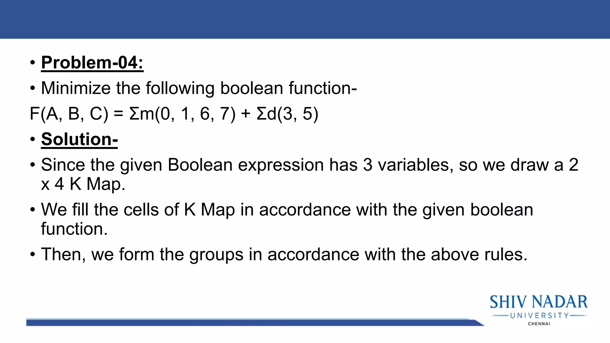 • Problem-04:
• Minimize the following boolean function-
F(A, B, C) = Σm(0, 1, 6, 7) + Σd(3, 5)
• Solution-
• Since the given Boolean expression has 3 variables, so we draw a 2
x 4 K Map.
• We fill the cells of K Map in accordance with the given boolean
function.
• Then, we form the groups in accordance with the above rules.
 