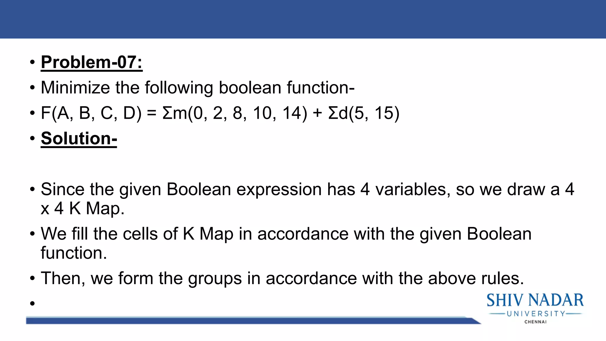 • Problem-07:
• Minimize the following boolean function-
• F(A, B, C, D) = Σm(0, 2, 8, 10, 14) + Σd(5, 15)
• Solution-
• Since the given Boolean expression has 4 variables, so we draw a 4
x 4 K Map.
• We fill the cells of K Map in accordance with the given Boolean
function.
• Then, we form the groups in accordance with the above rules.
•
 
