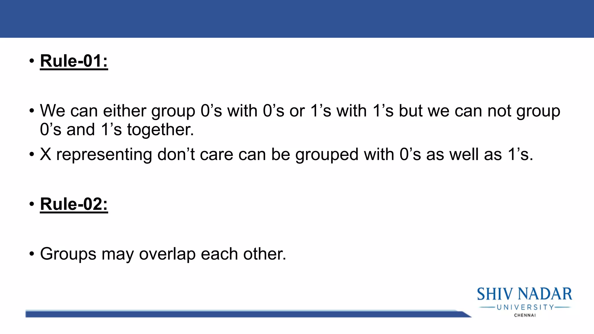 • Rule-01:
• We can either group 0’s with 0’s or 1’s with 1’s but we can not group
0’s and 1’s together.
• X representing don’t care can be grouped with 0’s as well as 1’s.
• Rule-02:
• Groups may overlap each other.
 