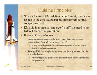 July 18, 2002 Knowledge Architectures 22
Guiding Principles
 When selecting a KM solution to implement, it needs to
be tied to the core issues and business drivers for that
company or field
 KM solutions are not “one-size-fits-all” and need to be
tailored for each organization
 Beware of easy solutions
– Implementing a single software system does not give an
organization “knowledge management”
• It may provide good information management within a single
function such as accounting
– Starting KM in a single department can be a good start, but is
not a final state
• Knowledge exists everywhere and must touch many departments
and processes
 