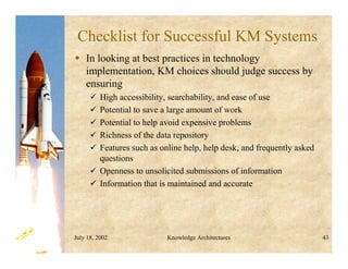 July 18, 2002 Knowledge Architectures 43
Checklist for Successful KM Systems
 In looking at best practices in technology
implementation, KM choices should judge success by
ensuring
 High accessibility, searchability, and ease of use
 Potential to save a large amount of work
 Potential to help avoid expensive problems
 Richness of the data repository
 Features such as online help, help desk, and frequently asked
questions
 Openness to unsolicited submissions of information
 Information that is maintained and accurate
 