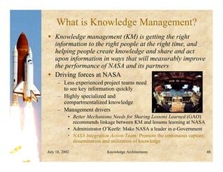 July 18, 2002 Knowledge Architectures 48
What is Knowledge Management?
 Knowledge management (KM) is getting the right
information to the right people at the right time, and
helping people create knowledge and share and act
upon information in ways that will measurably improve
the performance of NASA and its partners
 Driving forces at NASA
– Less experienced project teams need
to see key information quickly
– Highly specialized and
compartmentalized knowledge
– Management drivers
• Better Mechanisms Needs for Sharing Lessons Learned (GAO)
recommends linkage between KM and lessons learning at NASA
• Administrator O’Keefe: Make NASA a leader in e-Government
• NASA Integration Action Team: Promote the continuous capture,
dissemination and utilization of knowledge
 