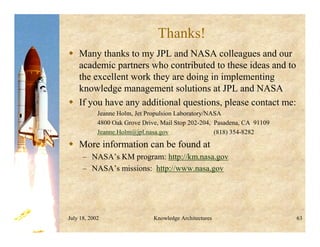 July 18, 2002 Knowledge Architectures 63
Thanks!
 Many thanks to my JPL and NASA colleagues and our
academic partners who contributed to these ideas and to
the excellent work they are doing in implementing
knowledge management solutions at JPL and NASA
 If you have any additional questions, please contact me:
Jeanne Holm, Jet Propulsion Laboratory/NASA
4800 Oak Grove Drive, Mail Stop 202-204, Pasadena, CA 91109
Jeanne.Holm@jpl.nasa.gov (818) 354-8282
 More information can be found at
– NASA’s KM program: http://km.nasa.gov
– NASA’s missions: http://www.nasa.gov
 