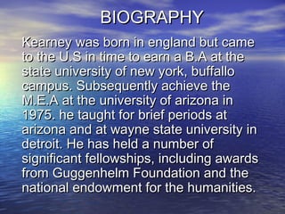 BIOGRAPHYBIOGRAPHY
Kearney was born in england but cameKearney was born in england but came
to the U.S in time to earn a B.A at theto the U.S in time to earn a B.A at the
state university of new york, buffallostate university of new york, buffallo
campus. Subsequently achieve thecampus. Subsequently achieve the
M.E.A at the university of arizona inM.E.A at the university of arizona in
1975. he taught for brief periods at1975. he taught for brief periods at
arizona and at wayne state university inarizona and at wayne state university in
detroit. He has held a number ofdetroit. He has held a number of
significant fellowships, including awardssignificant fellowships, including awards
from Guggenhelm Foundation and thefrom Guggenhelm Foundation and the
national endowment for the humanities.national endowment for the humanities.
 