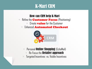 K-Mart CRM
How can CRM help K-Mart
￭ Refine the Customer Focus (Positioning)
￭ Create value for the Customer
￭ Enhanced Automated Checkout
￭ Personal Online Shopping (EchoMail)
￭ Re-Focus the Retailer approach
￭ Targeted Incentives vs. Visible Incentives
 