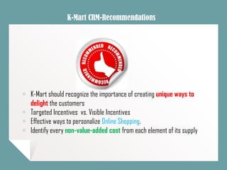 K-Mart CRM-Recommendations
￭ K-Mart should recognize the importance of creating unique ways to
delight the customers
￭ Targeted Incentives vs. Visible Incentives
￭ Effective ways to personalize Online Shopping.
￭ Identify every non-value-added cost from each element of its supply
 