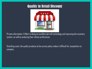 Quality in Retail Discount
Private information- K-Mart is doing an excellent job with technology and improving the inventory
system, as well as analyzing their clients preferences
Switching costs, the quality products at low prices policy makes it difficult for competitors to
compete..
 