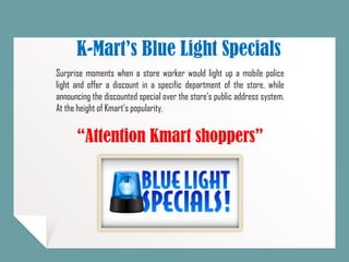 K-Mart’s Blue Light Specials
Surprise moments when a store worker would light up a mobile police
light and offer a discount in a specific department of the store, while
announcing the discounted special over the store's public address system.
At the height of Kmart's popularity,
“Attention Kmart shoppers”
 