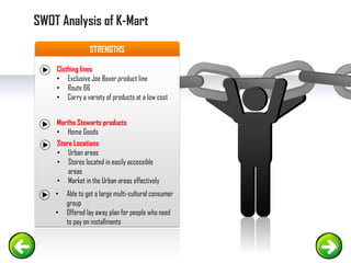 STRENGTHS
Clothing lines
• Exclusive Joe Boxer product line
• Route 66
• Carry a variety of products at a low cost
Martha Stewarts products
• Home Goods
• Able to get a large multi-cultural consumer
group
• Offered lay away plan for people who need
to pay on installments
SWOT Analysis of K-Mart
Store Locations
• Urban areas
• Stores located in easily accessible
areas
• Market in the Urban areas effectively
 