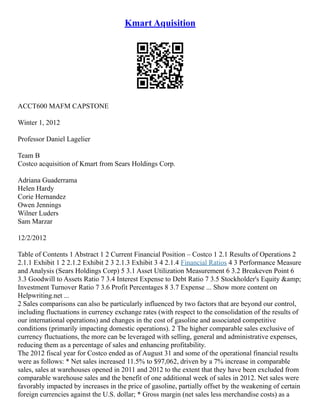 Kmart Aquisition
ACCT600 MAFM CAPSTONE
Winter 1, 2012
Professor Daniel Lagelier
Team B
Costco acquisition of Kmart from Sears Holdings Corp.
Adriana Guaderrama
Helen Hardy
Corie Hernandez
Owen Jennings
Wilner Luders
Sam Marzar
12/2/2012
Table of Contents 1 Abstract 1 2 Current Financial Position – Costco 1 2.1 Results of Operations 2
2.1.1 Exhibit 1 2 2.1.2 Exhibit 2 3 2.1.3 Exhibit 3 4 2.1.4 Financial Ratios 4 3 Performance Measure
and Analysis (Sears Holdings Corp) 5 3.1 Asset Utilization Measurement 6 3.2 Breakeven Point 6
3.3 Goodwill to Assets Ratio 7 3.4 Interest Expense to Debt Ratio 7 3.5 Stockholder's Equity &amp;
Investment Turnover Ratio 7 3.6 Profit Percentages 8 3.7 Expense ... Show more content on
Helpwriting.net ...
2 Sales comparisons can also be particularly influenced by two factors that are beyond our control,
including fluctuations in currency exchange rates (with respect to the consolidation of the results of
our international operations) and changes in the cost of gasoline and associated competitive
conditions (primarily impacting domestic operations). 2 The higher comparable sales exclusive of
currency fluctuations, the more can be leveraged with selling, general and administrative expenses,
reducing them as a percentage of sales and enhancing profitability.
The 2012 fiscal year for Costco ended as of August 31 and some of the operational financial results
were as follows: * Net sales increased 11.5% to $97,062, driven by a 7% increase in comparable
sales, sales at warehouses opened in 2011 and 2012 to the extent that they have been excluded from
comparable warehouse sales and the benefit of one additional week of sales in 2012. Net sales were
favorably impacted by increases in the price of gasoline, partially offset by the weakening of certain
foreign currencies against the U.S. dollar; * Gross margin (net sales less merchandise costs) as a
 