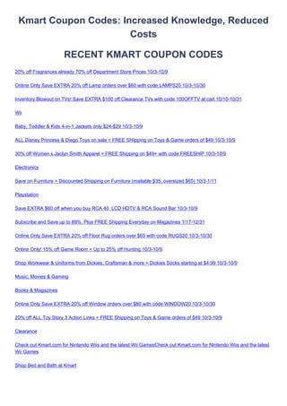 Kmart Coupon Codes: Increased Knowledge, Reduced
                       Costs

                      RECENT KMART COUPON CODES
20% off Fragrances already 70% off Department Store Prices 10/3-10/9

Online Only Save EXTRA 20% off Lamp orders over $60 with code LAMPS20 10/3-10/30

Inventory Blowout on TVs! Save EXTRA $100 off Clearance TVs with code 100OFFTV at cart 10/10-10/31

Wii

Baby, Toddler & Kids 4-in-1 Jackets only $24-$29 10/3-10/9

ALL Disney Princess & Diego Toys on sale + FREE SHIpping on Toys & Game orders of $49 10/3-10/9

30% off Womens Jaclyn Smith Apparel + FREE Shipping on $49+ with code FREESHIP 10/3-10/9

Electronics

Save on Furniture + Discounted Shipping on Furniture (mailable $35, oversized $65) 10/3-1/11

Playstation

Save EXTRA $60 off when you buy RCA 40 LCD HDTV & RCA Sound Bar 10/3-10/9

Subscribe and Save up to 89%. Plus FREE Shipping Everyday on Magazines 1/17-12/31

Online Only Save EXTRA 20% off Floor Rug orders over $65 with code RUGS20 10/3-10/30

Online Only! 15% off Game Room + Up to 25% off Hunting 10/3-10/9

Shop Workwear & Uniforms from Dickies, Craftsman & more + Dickies Socks starting at $4.99 10/3-10/9

Music, Movies & Gaming

Books & Magazines

Online Only Save EXTRA 20% off Window orders over $80 with code WINDOW20 10/3-10/30

20% off ALL Toy Story 3 Action Links + FREE Shipping on Toys & Game orders of $49 10/3-10/9

Clearance

Check out Kmart.com for Nintendo Wiis and the latest Wii GamesCheck out Kmart.com for Nintendo Wiis and the latest
Wii Games

Shop Bed and Bath at Kmart
 