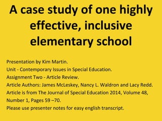 A case study of one highly
effective, inclusive
elementary school
Presentation by Kim Martin.
Unit - Contemporary Issues in Special Education.
Assignment Two - Article Review.
Article Authors: James McLeskey, Nancy L. Waldron and Lacy Redd.
Article is from The Journal of Special Education 2014, Volume 48,
Number 1, Pages 59 –70.
Please use presenter notes for easy english transcript.
 