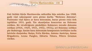 Kārlim Martinovskim - 135
Pati lielākā Kārļa Martinovska mīlestība bija mūzika. Jau 1908.
gadā viņš sakomponē savu pirmo darbu “Meitenes dziesma”.
Pazīstams viņš kļuva ar kora dziesmām, kuras pirmo reizi tiek
izpildītas 1931. gadā. Tās skanējušas koncertos un Dziesmu
svētkos. Kā virsdiriģents piedalījies Kokneses novada dziesmu
svētkos (1914., 1929., 1931., 1932., 1933.), arī Dziesmu svētkos
pie Staburaga. Savām kora dziesmām komponists izvēlējies izcilu
latviešu dzejnieku: Raiņa, Friča Bārdas, Antona Austriņa, Annas
Brigaderes, Leona Paegles, Edvarta Tūtara, Pētera Gruznas
vārdus.
 