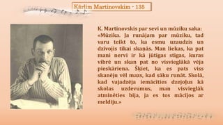 Kārlim Martinovskim - 135
K. Martinovskis par sevi un mūziku saka:
«Mūzika. Ja runājam par mūziku, tad
varu teikt to, ka esmu uzaudzis un
dzīvojis tikai skaņās. Man liekas, ka pat
mani nervi ir kā jūtīgas stīgas, kuras
vibrē un skan pat no visvieglākā vēja
pieskāriena. Šķiet, ka es pats viss
skanēju vēl mazs, kad sāku runāt. Skolā,
kad vajadzēja iemācīties dzejoļus kā
skolas uzdevumus, man visvieglāk
atminēties bija, ja es tos mācījos ar
meldiju.»
 