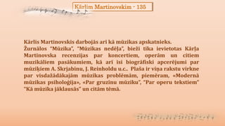 Kārlim Martinovskim - 135
Kārlis Martinovskis darbojās arī kā mūzikas apskatnieks.
Žurnālos “Mūzika”, “Mūzikas nedēļa”, bieži tika ievietotas Kārļa
Martinovska recenzijas par koncertiem, operām un citiem
muzikāliem pasākumiem, kā arī īsi biogrāfiski apcerējumi par
mūziķiem A. Skrjabinu, J. Reinholdu u.c.. Plaša ir viņa rakstu virkne
par visdažādākajām mūzikas problēmām, piemēram, «Modernā
mūzikas psiholoģija», «Par gruzīnu mūziku”, “Par operu tekstiem”
“Kā mūzika jāklausās” un citām tēmā.
 