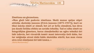 Kārlim Martinovskim - 135
Zīmēšana un gleznošana.
«Man gluži labi padevās zīmēšana. Skolā manas spējas stipri
attīstīja skolotājs Jansons (Fricis Jansons (1875-1957)), kurš ne
tikai mācīja zīmēt ar zīmuli, bet arī ar krīta zīmuļiem, kas deva
jau daudz lielāku efektu un savādu tehniku. Tad es sāku zīmēt no
fotogrāfijām ģīmetnes, kuras zīmuļtehnikā un ogles tehnikā tīri
labi izdevās, bet visvairāk tomēr mani interesēja tieši daba, šur
tur mēģināju atrast dabā kādu skaistāku stūrīti, kas man vienu
otru reizi zīmējumā tīri labi iznāca. »
/Kārlis Martinovskis/
 