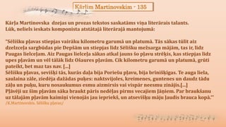 Kārlim Martinovskim - 135
Kārļa Martinovska dzejas un prozas tekstos saskatāms viņa literārais talants.
Lūk, neliels ieskats komponista atstātajā literārajā mantojumā:
“Sēlišku pļavas stiepjas vairāku kilometru garumā un platumā. Tās sākas tūlīt aiz
dzelzceļa sargbūdas pie Depšām un stiepjas līdz Sēlišku mežsarga mājām, tas ir, līdz
Paugas lielceļam. Aiz Paugas lielceļa sākas atkal jauns šo pļavu strēķis, kas stiepjas līdz
upes pļavām un vēl tālāk līdz Ošaures pļavām. Cik kilometru garumā un platumā, grūti
pateikt, bet maz tas nav. [...]
Sēlišku pļavas, sevišķi tās, kurās daļa bija Poriešu pļavu, bija brīnišķīgas. Te auga liela,
saulaina zāle, ziedēja dažādas puķes: naktsvijoles, kreimenes, guntenes un daudz tādu
zāļu un puķu, kuru nosaukumus esmu aizmirsis vai vispār neesmu zinājis.[...]
Pļāvēji uz šīm pļavām sāka braukt pāris nedēļas pirms vecajiem Jāņiem. Par braukšanu
uz tālajām pļavām kaimiņi vienojās jau iepriekš, un atsevišķu māju ļaudis brauca kopā.”'
/K.Martinovskis. Sēlišku pļavas/
 