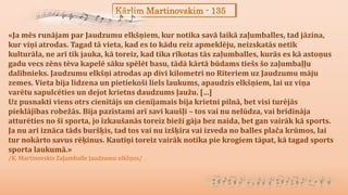 Kārlim Martinovskim - 135
«Ja mēs runājam par Jaudzumu elkšņiem, kur notika savā laikā zaļumballes, tad jāzina,
kur viņi atrodas. Tagad tā vieta, kad es to kādu reiz apmeklēju, neizskatās netik
kulturāla, ne arī tik jauka, kā toreiz, kad tika rīkotas tās zaļumballes, kurās es kā astoņus
gadu vecs zēns tēva kapelē sāku spēlēt basu, tādā kārtā būdams tiešs šo zaļumbaļļu
dalībnieks. Jaudzumu elkšņi atrodas ap divi kilometri no Rīteriem uz Jaudzumu māju
zemes. Vieta bija līdzena un pietiekoši liels laukums, apaudzis elkšņiem, lai uz viņa
varētu sapulcēties un dejot krietns daudzums ļaužu. […]
Uz pusnakti viens otrs cienītājs un cienījamais bija krietni pilnā, bet visi turējās
pieklājības robežās. Bija pazīstami arī savi kaušļi – tos vai nu nelūdza, vai brīdināja
atturēties no šī sporta, jo izkaušanās toreiz bieži gāja bez naida, bet gan vairāk kā sports.
Ja nu arī iznāca tāds buršķis, tad tos vai nu izšķīra vai izveda no balles plača krūmos, lai
tur nokārto savus rēķinus. Kautiņi toreiz vairāk notika pie krogiem tāpat, kā tagad sports
sporta laukumā.»
/K. Martinovskis Zaļumballe Jaudzumu elkšņos/
 