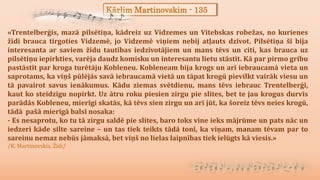Kārlim Martinovskim - 135
«Trentelberģis, mazā pilsētiņa, kādreiz uz Vidzemes un Vitebskas robežas, no kurienes
žīdi brauca tirgoties Vidzemē, jo Vidzemē viņiem nebij atļauts dzīvot. Pilsētiņa šī bija
interesanta ar saviem žīdu tautības iedzīvotājiem un mans tēvs un citi, kas brauca uz
pilsētiņu iepirkties, varēja daudz komisku un interesantu lietu stāstīt. Kā par pirmo gribu
pastāstīt par kroga turētāju Kobleneu. Kobleneam bija krogs un arī iebraucamā vieta un
saprotams, ka viņš pūlējās savā iebraucamā vietā un tāpat krogū pievilkt vairāk viesu un
tā pavairot savus ienākumus. Kādu ziemas svētdienu, mans tēvs iebrauc Trentelberģī,
kaut ko steidzīgu nopirkt. Uz ātru roku piesien zirgu pie slites, bet te jau krogus durvīs
parādās Kobleneu, mierīgi skatās, kā tēvs sien zirgu un arī jūt, ka šoreiz tēvs neies krogū,
tādā pašā mierīgā balsī nosaka:
- Es nesaprotu, ko tu tā zirgu saldē pie slites, baro toks vine ieks mājrūme un pats nāc un
iedzeri kāde silte sareine – un tas tiek teikts tādā tonī, ka viņam, manam tēvam par to
sareinu nemaz nebūs jāmaksā, bet viņš no lielas laipnības tiek ielūgts kā viesis.»
/K. Martinovskis. Žīdi/
 