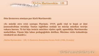 Kārlim Martinovskim - 135
Otto Ņesterova atmiņas par Kārli Martinovski:
«Es mūziķi otro reizi sastapu Pļaviņās. 1919. gadā viņš te kopā ar Jāni
Jaunsudrabiņu strādāja Tautas izglītības nodaļā un mācīja mūzikas teoriju
vakara kursos. Tā kā biju iesācis mācīties vijoles spēli, apmeklēju Martinovska
nodarbības. Viņam bija labas pedagoģiskās dotības. Mācāmo vielu izskaidroja
vienkārši un skaidri.»
/Kārlim Martinovskim – 100 / O. Ņesterovs; Komunisma Uzvara; Nr.60; (1986, 22.maijs)/
 