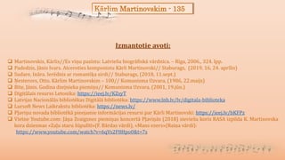 Kārlim Martinovskim - 135
Izmantotie avoti:
 Martinovskis, Kārlis//Es viņu pazīstu: Latviešu biogrāfiskā vārdnīca. – Rīga, 2006., 324. lpp.
 Padedzis, Jānis Ivars. Atceroties komponistu Kārli Martinovski// Staburags, (2019, 16, 24. aprīlis)
 Sudare, Ināra. Ierēdnis ar romantiķa sirdi// Staburags, (2018, 11.sept.)
 Ņesterovs, Otto. Kārlim Martinovskim – 100// Komunisma Uzvara, (1986, 22.maijs)
 Bite, Jānis. Godina dzejnieka piemiņu// Komunisma Uzvara, (2001, 19.jūn.)
 Digitālais resurss Letonika: https://ieej.lv/KZsyT
 Latvijas Nacionālās bibliotēkas Digitālā bibliotēka: https://www.lnb.lv/lv/digitala-biblioteka
 Lursoft News Laikrakstu bibliotēka: https://news.lv/
 Pļaviņu novada bibliotēkā pieejamie informācijas resursi par Kārli Martinovski: https://ieej.lv/bKFPz
 Vietne Youtube.com: Jāņa Zvaigznes piemiņas koncertā Pļaviņās (2018) sieviešu koris RASA izpilda K. Martinovska
kora dziesmas «Zaļu staru šūpulītī»(F. Bārdas vārdi), «Mans ezers»(Raiņa vārdi):
https://www.youtube.com/watch?v=6qVs2F8Hpo0&t=7s
 