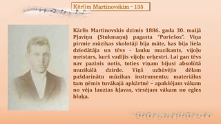 Kārlim Martinovskim - 135
Kārlis Martinovskis dzimis 1886. gada 30. maijā
Pļaviņu (Stukmaņu) pagasta “Poriešos”. Viņa
pirmie mūzikas skolotāji bija māte, kas bija liela
dziedātāja un tēvs - lauku muzikants, vijoļu
meistars, kurš vadījis vijoļu orķestri. Lai gan tēvs
nav pazinis notis, toties viņam bijusi absolūtā
muzikālā dzirde. Viņš uzbūvējis dēlam
pašdarinātu mūzikas instrumentu; materiālus
tam ņēmis tuvākajā apkārtnē – apakšējam vākam
no vēja lauztas kļavas, virsējam vākam no egles
bluķa.
 