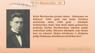 Kārlim Martinovskim - 135
Kārļa Martinovska pirmās skolas - Stukmaņos un
Koknesē. 1904. gadā viņš beidz Vietalvas
ministrijas skolu, 1908. gadā – Jēkabpils
tirdzniecības skolu. Šajā skolā iegūtā grāmatveža
profesija Kārlim Martinovskim nākotnē palīdz
nodrošināt iztiku. Mācoties Jēkabpilī, vada skolas
kori un orķestri. Skolas brīvdienās ir diriģenta
palīgs Stukmaņu dziedāšanas biedrības korī.
 