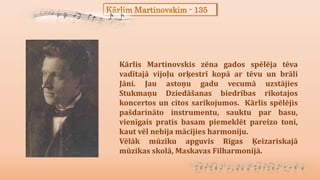 Kārlim Martinovskim - 135
Kārlis Martinovskis zēna gados spēlēja tēva
vadītajā vijoļu orķestrī kopā ar tēvu un brāli
Jāni. Jau astoņu gadu vecumā uzstājies
Stukmaņu Dziedāšanas biedrības rīkotajos
koncertos un citos sarīkojumos. Kārlis spēlējis
pašdarināto instrumentu, sauktu par basu,
vienīgais pratis basam piemeklēt pareizo toni,
kaut vēl nebija mācījies harmoniju.
Vēlāk mūziku apguvis Rīgas Ķeizariskajā
mūzikas skolā, Maskavas Filharmonijā.
 