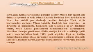 Kārlim Martinovskim - 135
1908. gadā Kārlis Martinovskis pārceļas uz dzīvi Odesā, kur apgūst solo
dziedātāja prasmi un vada Odesas Latviešu biedrības kori. Tad dodas uz
Viļņu, kur strādā par dzelzceļa ierēdni. Dzīvojot Viļņā, Kārlis
Martinovskis darbojas Viļņas Latviešu biedrībā, kur iepazīstas ar
diriģentu un komponistu, koknesieti Jāni Reinholdu, kā arī daudziem
citiem, vēlāk Latvijā pazīstamiem sabiedriskajiem darbiniekiem.
Biedrības rīkotajos pasākumos Kārlis uzstājas kā solo dziedātājs, spēlē
teātri, vada biedrības kori. 1913. gadā atgriežas Rīgā un iestājas
Ķeizariskajā mūzikas skolā, kur apgūst kompozīcijas teoriju un alta spēli.
Sākoties 1.Pasaules karam, aizbrauc uz Maskavu un tur turpina mūzikas
studijas.
 