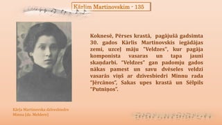 Kārlim Martinovskim - 135
Koknesē, Pērses krastā, pagājušā gadsimta
30. gados Kārlis Martinovskis iegādājas
zemi, uzceļ māju "Veldzes", kur pagāja
komponista vasaras un tapa jauni
skaņdarbi. “Veldzes” gan padomju gados
nākas pamest un savu dvēseles veldzi
vasarās viņš ar dzīvesbiedri Minnu rada
“Jērcānos”, Sakas upes krastā un Sēlpils
“Putniņos”.
Kārļa Martinovska dzīvesbiedre
Minna (dz. Meldere)
 