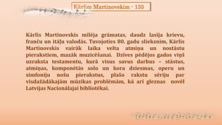 Kārlim Martinovskim - 135
Kārlis Martinovskis mīlēja grāmatas, daudz lasīja krievu,
franču un itāļu valodās. Tuvojoties 80. gadu slieksnim, Kārlis
Martinovskis vairāk laika velta atmiņu un nostāstu
pierakstiem, mazāk muzicēšanai. Dzīves pēdējos gados viņš
uzraksta testamentu, kurā visus savus darbus – stāstus,
atmiņas, komponētās solo un kora dziesmas, operu un
simfoniju nošu pierakstus, plašo rakstu sēriju par
visdažādākajām mūzikas problēmām, kā arī gleznas novēl
Latvijas Nacionālajai bibliotēkai.
 