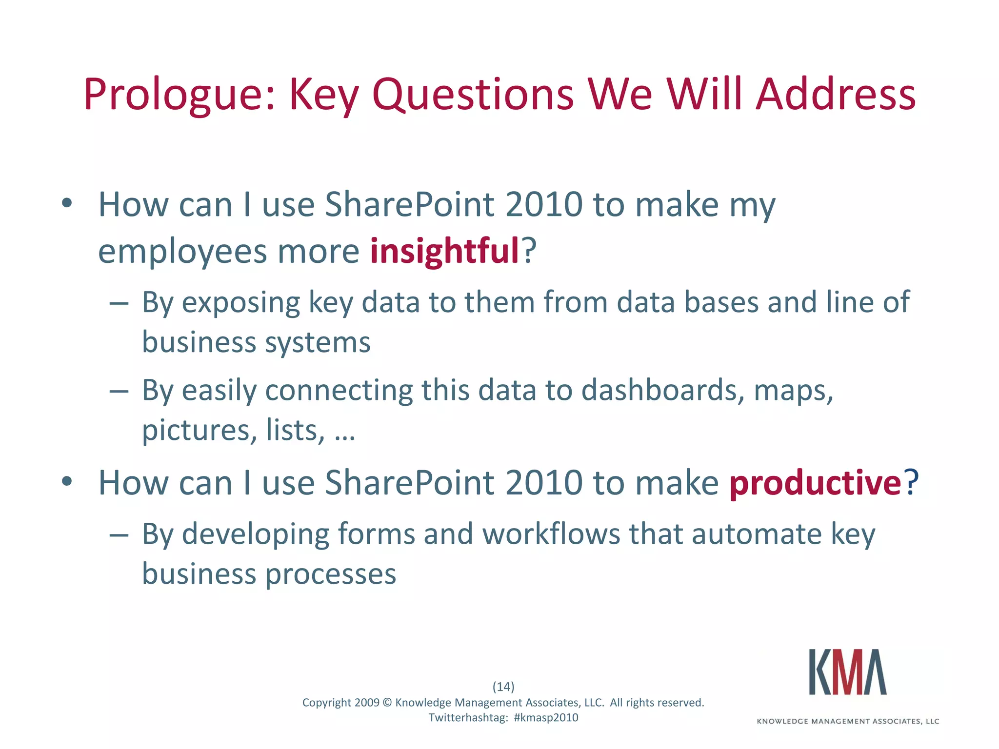 Prologue: Key Questions We Will Address

• How can I use SharePoint 2010 to make my
  employees more insightful?
         – By exposing key data to them from data bases and line of
           business systems
         – By easily connecting this data to dashboards, maps,
           pictures, lists, …
• How can I use SharePoint 2010 to make productive?
         – By developing forms and workflows that automate key
           business processes


                                                         (14)
Twitter hashtag:      Copyright 2009 © Knowledge Management Associates, LLC. All rights reserved.
                                            Twitterhashtag: #kmasp2010
 