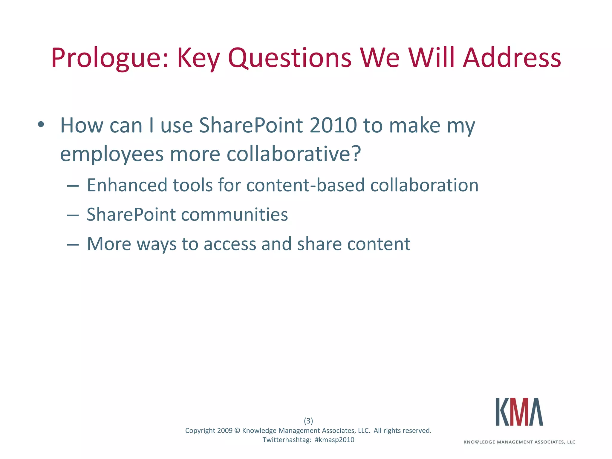 Prologue: Key Questions We Will Address

• How can I use SharePoint 2010 to make my
  employees more collaborative?
         – Enhanced tools for content-based collaboration
         – SharePoint communities
         – More ways to access and share content




                                                          (3)
Twitter hashtag:      Copyright 2009 © Knowledge Management Associates, LLC. All rights reserved.
                                            Twitterhashtag: #kmasp2010
 