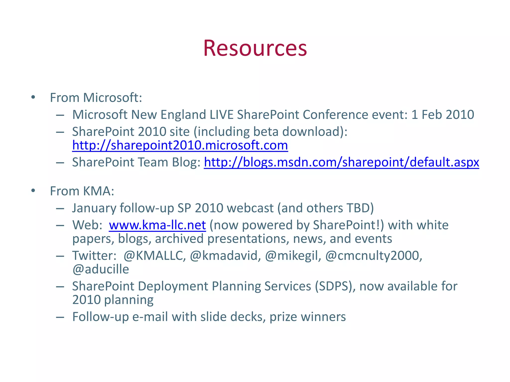 Resources
• From Microsoft:
   – Microsoft New England LIVE SharePoint Conference event: 1 Feb 2010
   – SharePoint 2010 site (including beta download):
     http://sharepoint2010.microsoft.com
   – SharePoint Team Blog: http://blogs.msdn.com/sharepoint/default.aspx

• From KMA:
   – January follow-up SP 2010 webcast (and others TBD)
   – Web: www.kma-llc.net (now powered by SharePoint!) with white
     papers, blogs, archived presentations, news, and events
   – Twitter: @KMALLC, @kmadavid, @mikegil, @cmcnulty2000,
     @aducille
   – SharePoint Deployment Planning Services (SDPS), now available for
     2010 planning
   – Follow-up e-mail with slide decks, prize winners
 