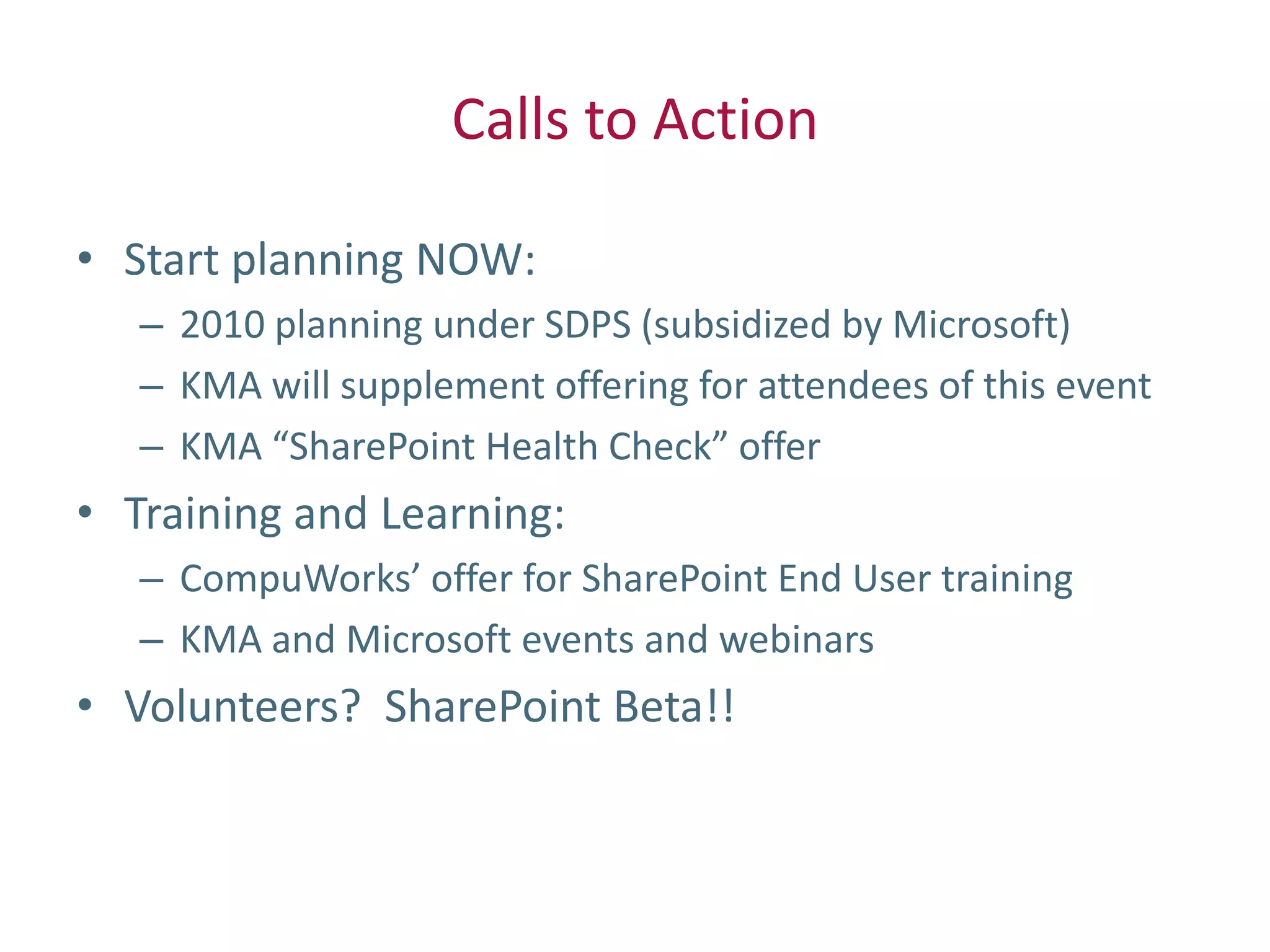Calls to Action

• Start planning NOW:
   – 2010 planning under SDPS (subsidized by Microsoft)
   – KMA will supplement offering for attendees of this event
   – KMA “SharePoint Health Check” offer
• Training and Learning:
   – CompuWorks’ offer for SharePoint End User training
   – KMA and Microsoft events and webinars
• Volunteers? SharePoint Beta!!
 