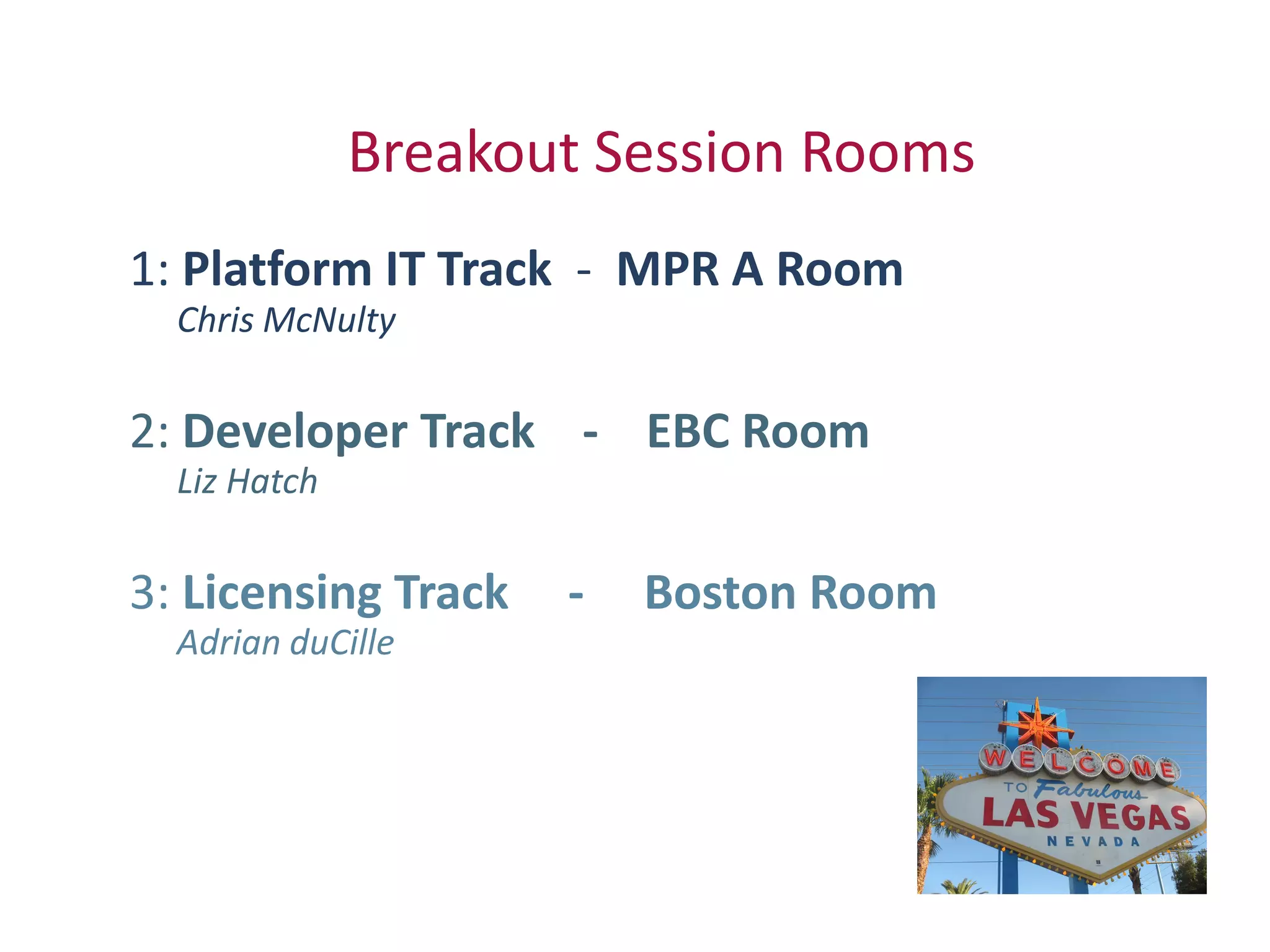 Breakout Session Rooms
1: Platform IT Track - MPR A Room
  Chris McNulty

2: Developer Track - EBC Room
  Liz Hatch

3: Licensing Track   -   Boston Room
  Adrian duCille
 