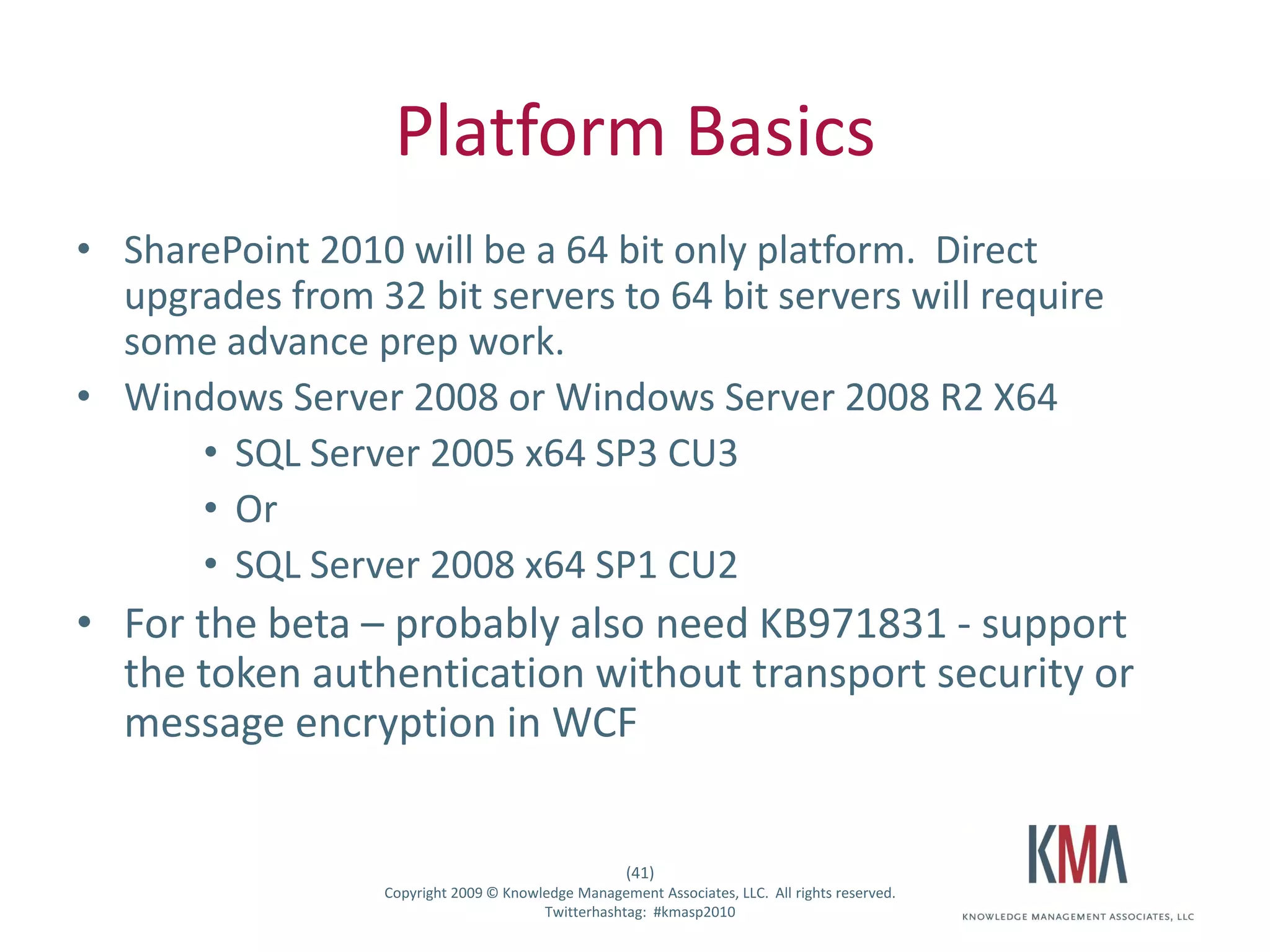 Platform Basics
• SharePoint 2010 will be a 64 bit only platform. Direct
  upgrades from 32 bit servers to 64 bit servers will require
  some advance prep work.
• Windows Server 2008 or Windows Server 2008 R2 X64
      • SQL Server 2005 x64 SP3 CU3
      • Or
      • SQL Server 2008 x64 SP1 CU2
• For the beta – probably also need KB971831 - support
  the token authentication without transport security or
  message encryption in WCF


                                                      (41)
Twitter hashtag:   Copyright 2009 © Knowledge Management Associates, LLC. All rights reserved.
                                         Twitterhashtag: #kmasp2010
 