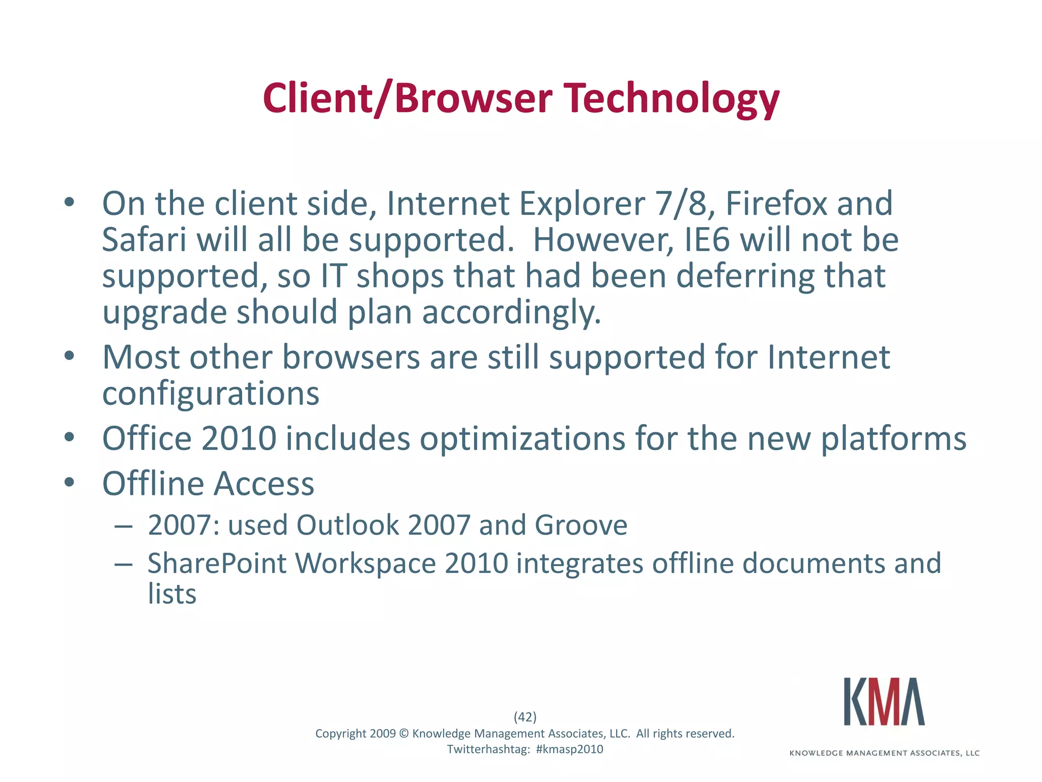 Client/Browser Technology

• On the client side, Internet Explorer 7/8, Firefox and
  Safari will all be supported. However, IE6 will not be
  supported, so IT shops that had been deferring that
  upgrade should plan accordingly.
• Most other browsers are still supported for Internet
  configurations
• Office 2010 includes optimizations for the new platforms
• Offline Access
         – 2007: used Outlook 2007 and Groove
         – SharePoint Workspace 2010 integrates offline documents and
           lists


                                                          (42)
Twitter hashtag:       Copyright 2009 © Knowledge Management Associates, LLC. All rights reserved.
                                             Twitterhashtag: #kmasp2010
 