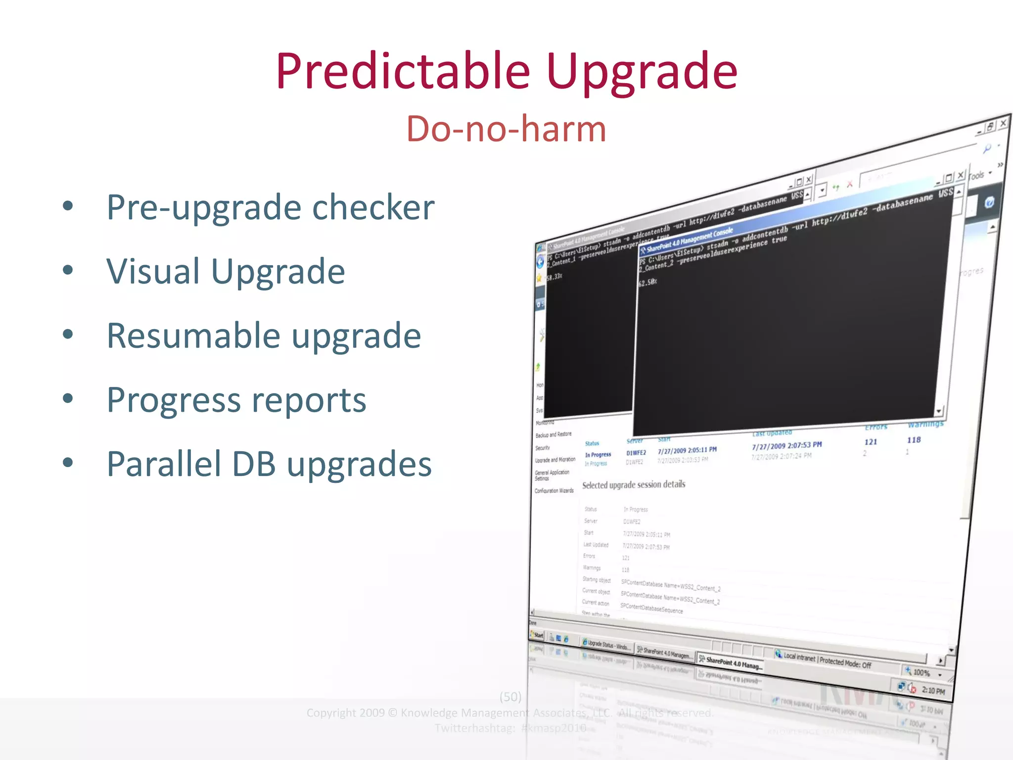 Predictable Upgrade

• Pre-upgrade checker
• Visual Upgrade
• Resumable upgrade
• Progress reports
• Parallel DB upgrades




                                                       (50)
Twitter hashtag:    Copyright 2009 © Knowledge Management Associates, LLC. All rights reserved.
                                          Twitterhashtag: #kmasp2010
 