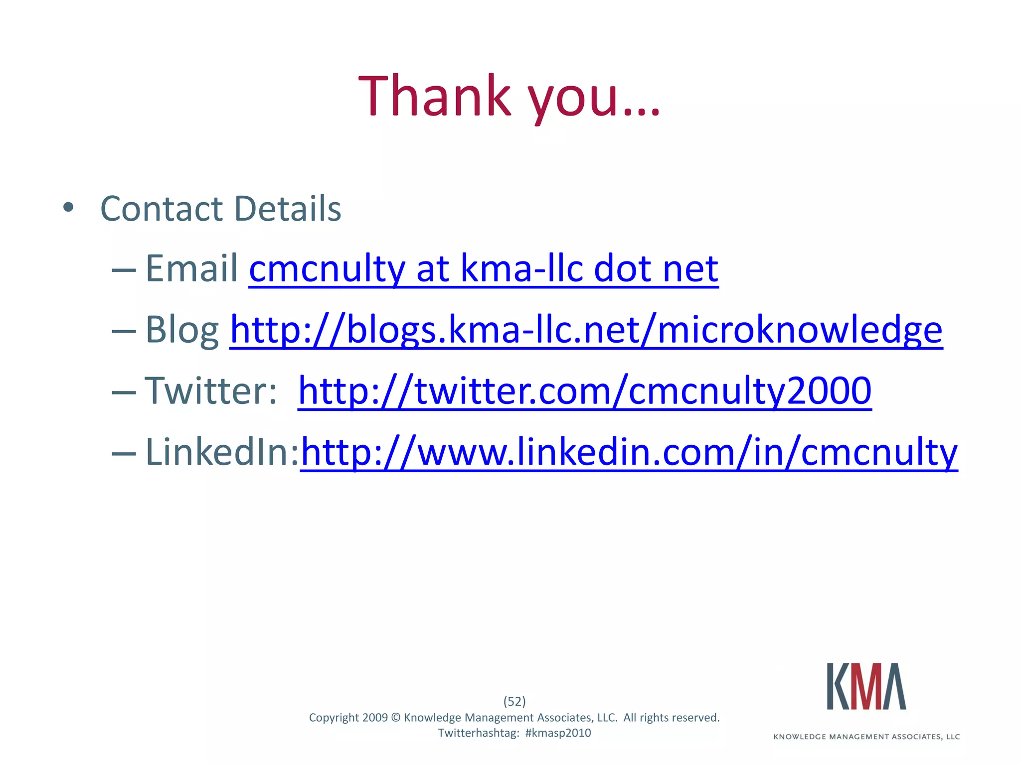 Thank you…
• Contact Details
         – Email cmcnulty at kma-llc dot net
         – Blog http://blogs.kma-llc.net/microknowledge
         – Twitter: http://twitter.com/cmcnulty2000
         – LinkedIn:http://www.linkedin.com/in/cmcnulty




                                                      (52)
Twitter hashtag:   Copyright 2009 © Knowledge Management Associates, LLC. All rights reserved.
                                         Twitterhashtag: #kmasp2010
 