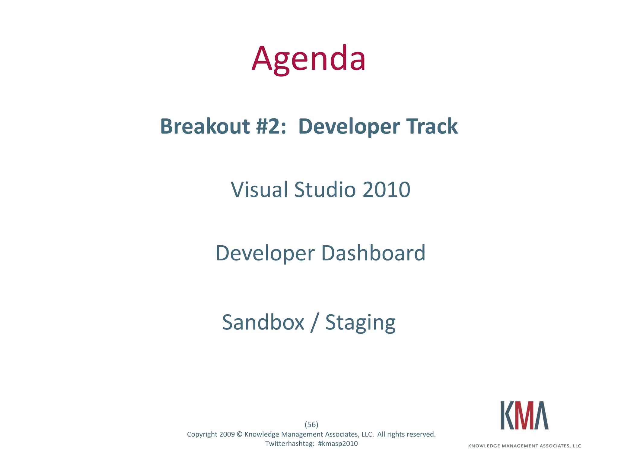 Agenda
                   Breakout #2: Developer Track

                                  Visual Studio 2010

                             Developer Dashboard

                               Sandbox / Staging



                                                        (56)
Twitter hashtag:     Copyright 2009 © Knowledge Management Associates, LLC. All rights reserved.
                                           Twitterhashtag: #kmasp2010
 