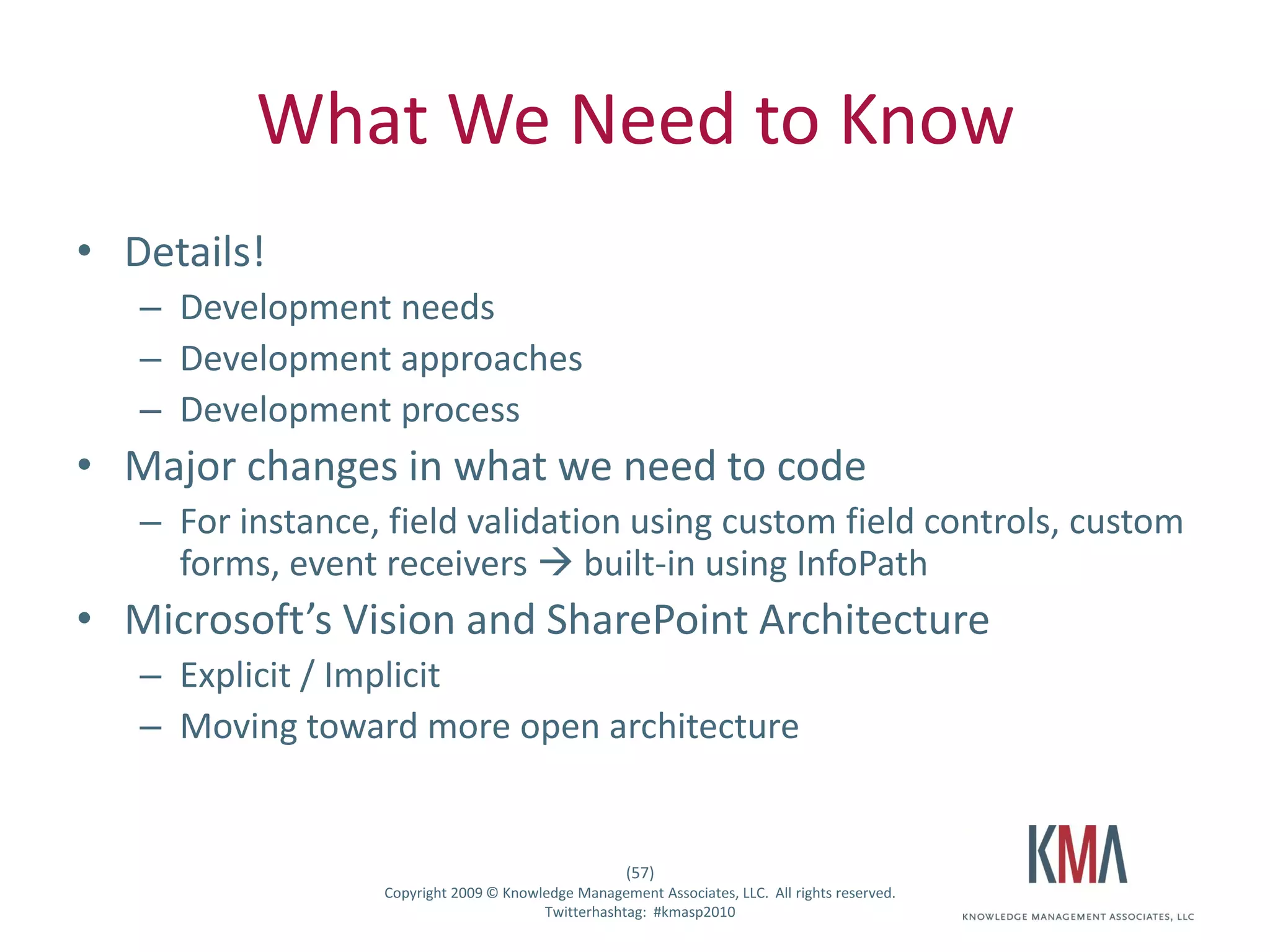 What We Need to Know
• Details!
         – Development needs
         – Development approaches
         – Development process
• Major changes in what we need to code
         – For instance, field validation using custom field controls, custom
           forms, event receivers  built-in using InfoPath
• Microsoft’s Vision and SharePoint Architecture
         – Explicit / Implicit
         – Moving toward more open architecture


                                                           (57)
Twitter hashtag:        Copyright 2009 © Knowledge Management Associates, LLC. All rights reserved.
                                              Twitterhashtag: #kmasp2010
 