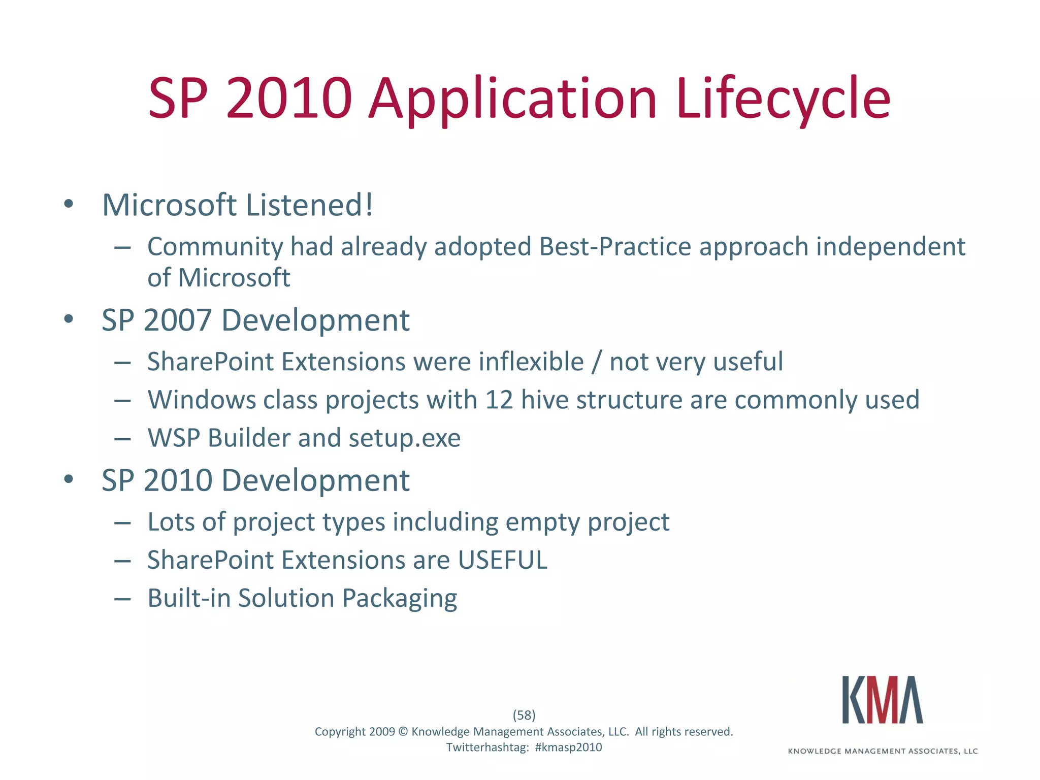 SP 2010 Application Lifecycle
• Microsoft Listened!
         – Community had already adopted Best-Practice approach independent
           of Microsoft
• SP 2007 Development
         – SharePoint Extensions were inflexible / not very useful
         – Windows class projects with 12 hive structure are commonly used
         – WSP Builder and setup.exe
• SP 2010 Development
         – Lots of project types including empty project
         – SharePoint Extensions are USEFUL
         – Built-in Solution Packaging


                                                            (58)
Twitter hashtag:         Copyright 2009 © Knowledge Management Associates, LLC. All rights reserved.
                                               Twitterhashtag: #kmasp2010
 