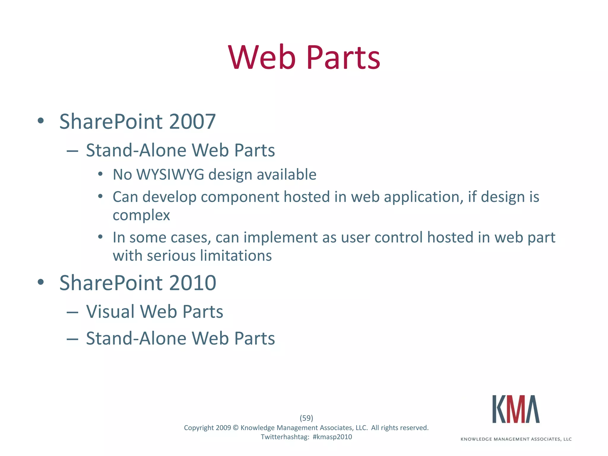 Web Parts
• SharePoint 2007
         – Stand-Alone Web Parts
                   • No WYSIWYG design available
                   • Can develop component hosted in web application, if design is
                     complex
                   • In some cases, can implement as user control hosted in web part
                     with serious limitations
• SharePoint 2010
         – Visual Web Parts
         – Stand-Alone Web Parts


                                                                  (59)
Twitter hashtag:               Copyright 2009 © Knowledge Management Associates, LLC. All rights reserved.
                                                     Twitterhashtag: #kmasp2010
 