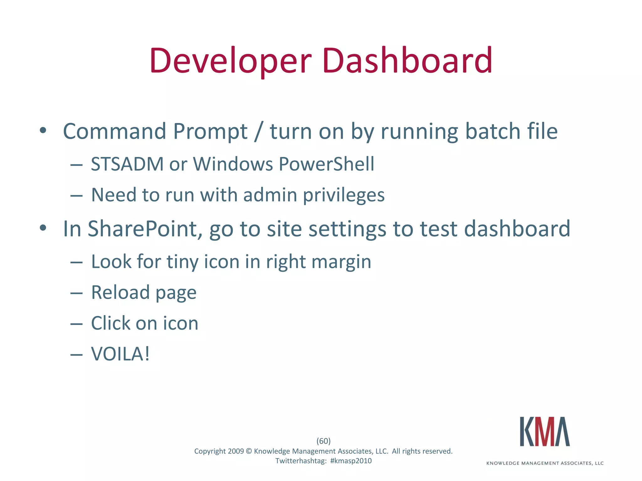 Developer Dashboard
• Command Prompt / turn on by running batch file
         – STSADM or Windows PowerShell
         – Need to run with admin privileges
• In SharePoint, go to site settings to test dashboard
         –     Look for tiny icon in right margin
         –     Reload page
         –     Click on icon
         –     VOILA!


                                                              (60)
Twitter hashtag:           Copyright 2009 © Knowledge Management Associates, LLC. All rights reserved.
                                                 Twitterhashtag: #kmasp2010
 